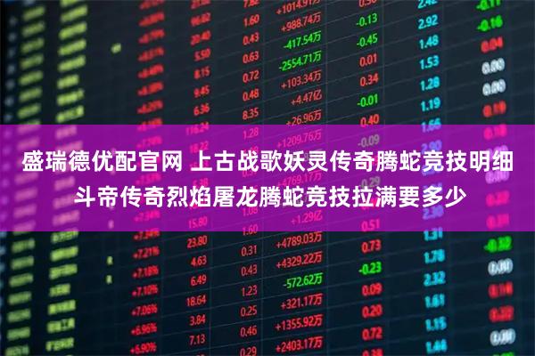 盛瑞德优配官网 上古战歌妖灵传奇腾蛇竞技明细 斗帝传奇烈焰屠龙腾蛇竞技拉满要多少