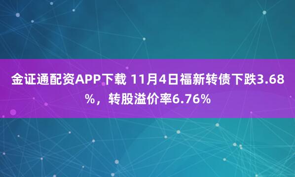 金证通配资APP下载 11月4日福新转债下跌3.68%，转股溢价率6.76%