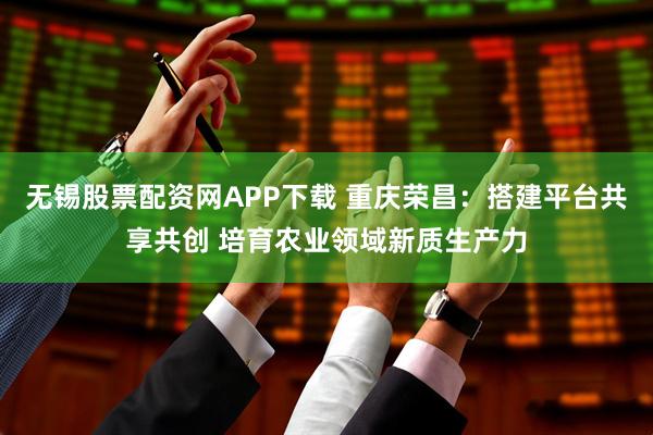 无锡股票配资网APP下载 重庆荣昌：搭建平台共享共创 培育农业领域新质生产力
