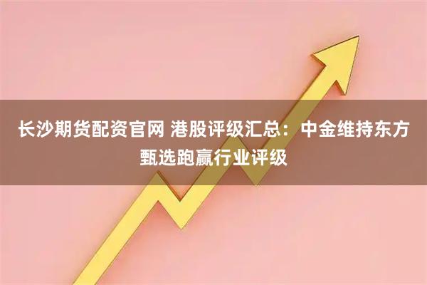 长沙期货配资官网 港股评级汇总:中金维持东方甄选跑赢行业评级