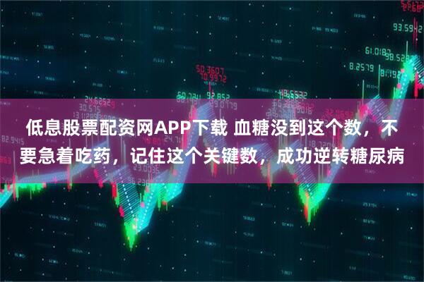 低息股票配资网APP下载 血糖没到这个数，不要急着吃药，记住这个关键数，成功逆转糖尿病