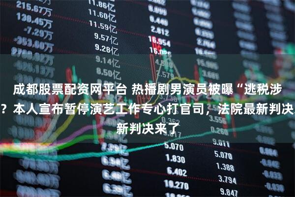 成都股票配资网平台 热播剧男演员被曝“逃税涉黄”?本人宣布暂停演艺工作专心打官司,法院最新判决来了