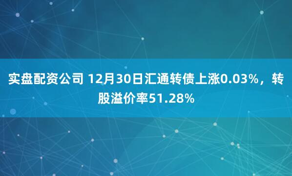 实盘配资公司 12月30日汇通转债上涨0.03%,转股溢价率51.28%
