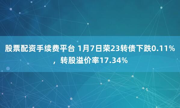股票配资手续费平台 1月7日荣23转债下跌0.11%，转股溢价率17.34%