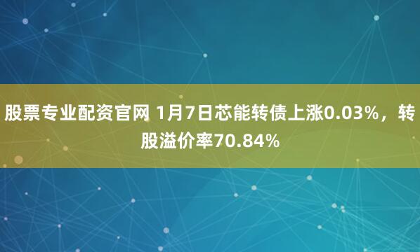 股票专业配资官网 1月7日芯能转债上涨0.03%，转股溢价率70.84%