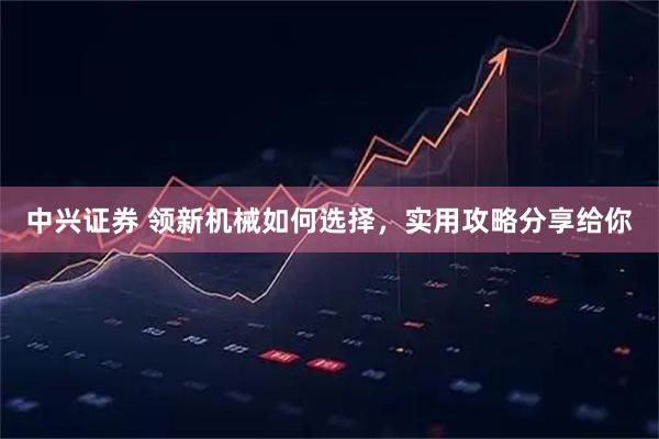 中兴证券 领新机械如何选择，实用攻略分享给你