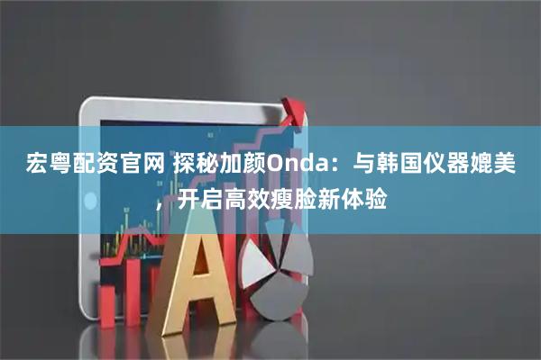 宏粤配资官网 探秘加颜Onda：与韩国仪器媲美，开启高效瘦脸新体验