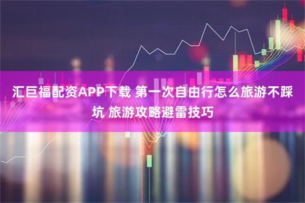 汇巨福配资APP下载 第一次自由行怎么旅游不踩坑 旅游攻略避雷技巧