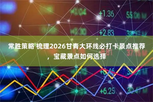 常胜策略 梳理2026甘青大环线必打卡景点推荐，宝藏景点如何选择