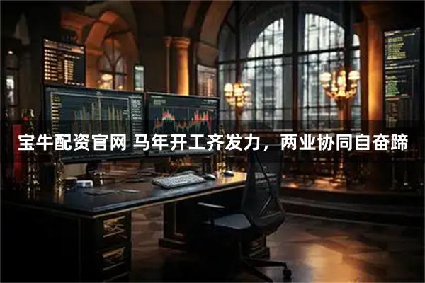 宝牛配资官网 马年开工齐发力，两业协同自奋蹄