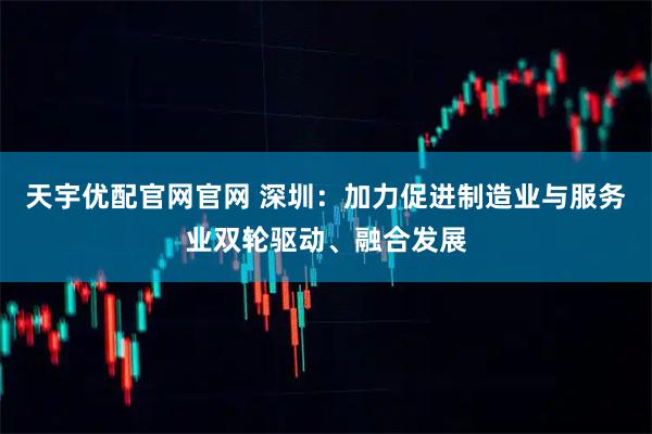 天宇优配官网官网 深圳：加力促进制造业与服务业双轮驱动、融合发展