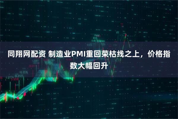 同翔网配资 制造业PMI重回荣枯线之上，价格指数大幅回升