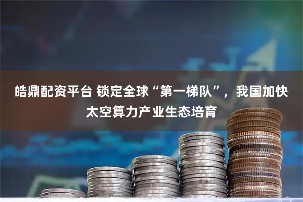 皓鼎配资平台 锁定全球“第一梯队”，我国加快太空算力产业生态培育