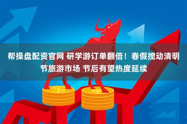 帮操盘配资官网 研学游订单翻倍！春假搅动清明节旅游市场 节后有望热度延续