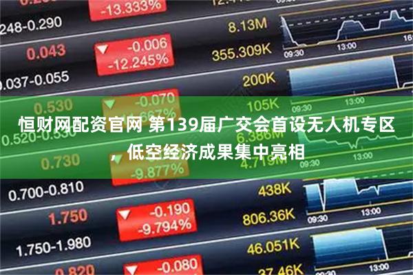 恒财网配资官网 第139届广交会首设无人机专区，低空经济成果集中亮相