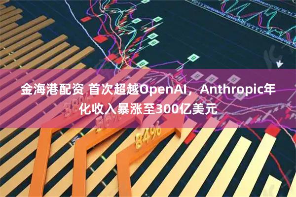 金海港配资 首次超越OpenAI，Anthropic年化收入暴涨至300亿美元