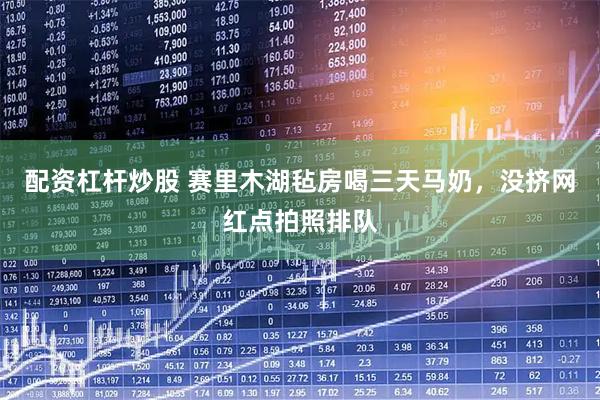 配资杠杆炒股 赛里木湖毡房喝三天马奶,没挤网红点拍照排队