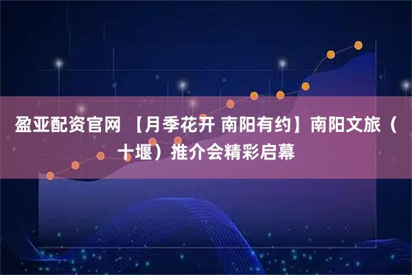 盈亚配资官网 【月季花开 南阳有约】南阳文旅（十堰）推介会精彩启幕
