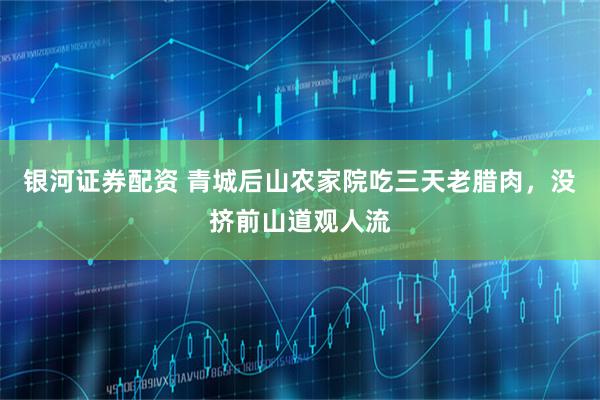 银河证券配资 青城后山农家院吃三天老腊肉，没挤前山道观人流
